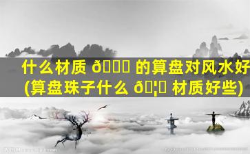 什么材质 🐝 的算盘对风水好(算盘珠子什么 🦟 材质好些)